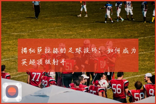 揭秘萨拉赫的足球技巧：如何成为英超顶级射手