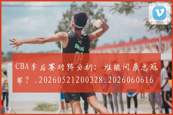 CBA季后赛对阵分析:谁能问鼎总冠军?_20260521200328_20260606165209