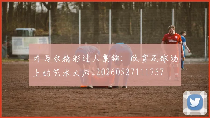 内马尔精彩过人集锦:欣赏足球场上的艺术大师_20260527111757