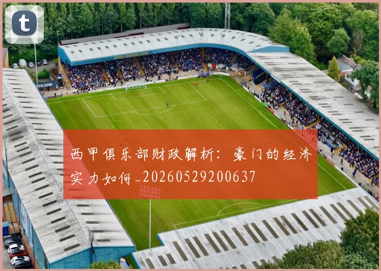 西甲俱乐部财政解析:豪门的经济实力如何_20260529200637