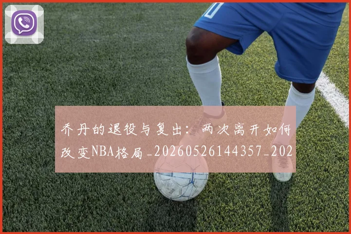乔丹的退役与复出:两次离开如何改变NBA格局_20260526144357_20260608142425
