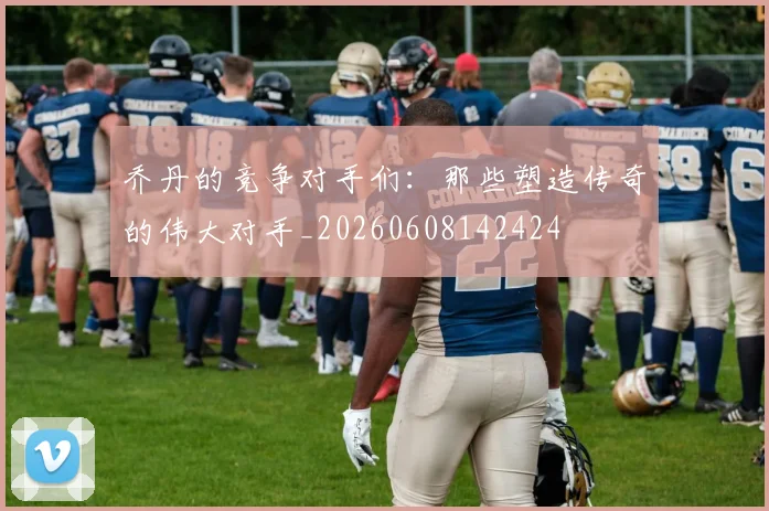 乔丹的竞争对手们:那些塑造传奇的伟大对手_20260608142424