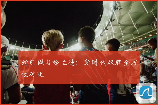 姆巴佩与哈兰德：新时代双骄全方位对比
