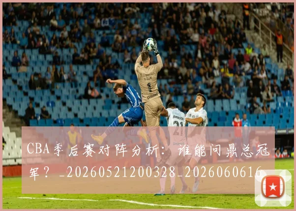 CBA季后赛对阵分析:谁能问鼎总冠军?_20260521200328_20260606165209