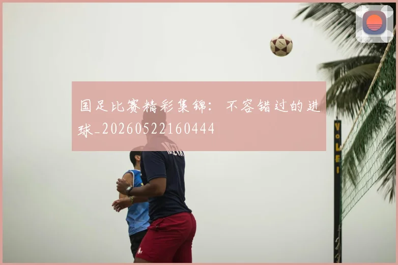 国足比赛精彩集锦：不容错过的进球_20260522160444