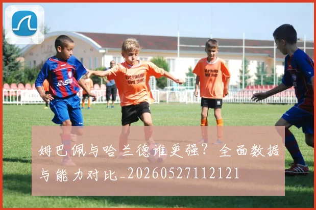 姆巴佩与哈兰德谁更强？全面数据与能力对比_20260527112121